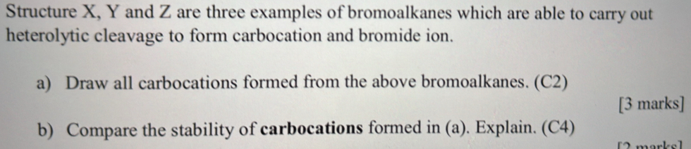 Structure X, Y and Z are three examples of bromoalkanes which are able to carry out 
heterolytic cleavage to form carbocation and bromide ion. 
a) Draw all carbocations formed from the above bromoalkanes. (C2) 
[3 marks] 
b) Compare the stability of carbocations formed in (a). Explain. (C4) 
morksl