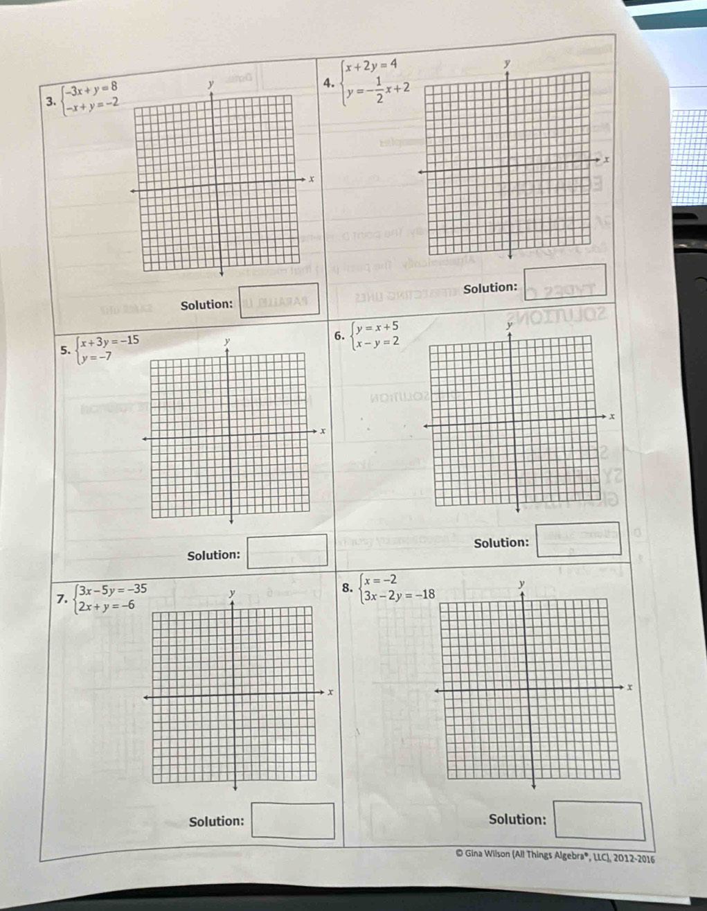 beginarrayl -3x+y=8 -x+y=-2endarray. 4. beginarrayl x+2y=4 y=- 1/2 x+2endarray.
Solution: Solution: □ □ 
□  
5. beginarrayl x+3y=-15 y=-7endarray.
6. beginarrayl y=x+5 x-y=2endarray.
Solution: □ Solution: □ 
7. beginarrayl 3x-5y=-35 2x+y=-6endarray.
8. beginarrayl x=-2 3x-2y=-18endarray.
Solution: Solution: 
# Gina Wilson (All Things Algebra®, LLC), 2012-2016