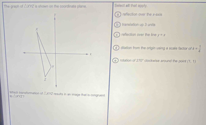 The graph of △ XYZ is shown on the coordinate plane. Select all that apply.
a ) reflection over the x-axis
b ) translation up 3 units
c ) reflection over the line y=x
d ) dilation from the origin using a scale factor of k= 1/4 
e ) rotation of 270° clockwise around the point (1,1)
Which transformation of
to △ XYZ △ XYZ results in an image that is congruent