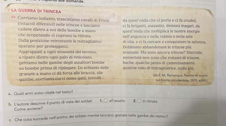 nur alle domande. 
LA GUERRA DI TRINCEA 
Corriamo indietro, trasciniamo cavalli di Frisia da quest’onda che ci porta e ci fa crudeli, 
[ostacoli difensivi] nelle trincee e lasciamo ci fa briganti, assassini, demoni magari, da 
cadere dietro a noi delle bombe a mano quest’onda che moltiplica le nostre energie 
che scoppiando ci coprono la ritirata. nell’angoscia e nella rabbia e nella sete 
Dalla posizione retrostante le mitragliatrici di vita, e ci fa cercare e conquistare la salvezza. 
sparano per proteggerci. Dobbiamo abbandonare le trincee più 
Aggrappati a ogni sinuosità del terreno, avanzate. Ma sono ancora trincee? Distrutte, 
a riparo dietro ogni palo di reticolato, annientate non sono che rottami di trincee 
gettiamo nelle gambe degli assalitori bombe buche, qualche pezzo di camminamento, 
su bombe prima di ripiegare. Lo schianto delle qualche nido di mitragliatrice, nulla più. 
granate a mano ci dà forza alle braccia, alle (da E. M. Remarque, Niente di nuovo 
gambe; corriamo curvi come gatti, travolti sul fronte occidentale, 1929, adatt.) 
_ 
a. Quali armi sono citate nel testo? 
b. Lautore descrive il punto di vista dei soldati 1. □ all'assalto. 2. □ in ritirata. 
_ 
Come avviene? 
_ 
c. Che cosa succede nell’animo dei soldati mentre lanciano granate nelle gambe dei nemici?