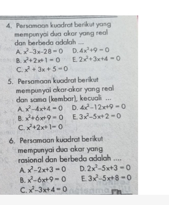 Persamaan kuadrat berikut yang
mempunyai dua akar yang real 
dan berbeda adalah ...
A. x^2-3x-28=0 D. 4x^2+9=0
B. x^2+2x+1=0 E. 2x^2+3x+4=0
C. x^2+3x+5=0
5. Persamaan kuadrat berikut
mempunyai akar-akar yang real
dan sama (kembar), kecuali ...
A. x^2-4x+4=0 D. 4x^2-12x+9=0
B. x^2+6x+9=0 E. 3x^2-5x+2=0
C. x^2+2x+1=0
6. Persamaan kuadrat berikut
mempunyai dua akar yang 
rasional dan berbeda adalah ....
A. x^2-2x+3=0 D. 2x^2-5x+3=0
B. x^2-6x+9=0 E. 3x^2-5x+8=0
C. x^2-3x+4=0