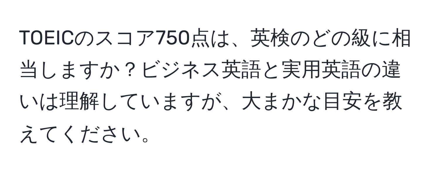 TOEICのスコア750点は、英検のどの級に相当しますか？ビジネス英語と実用英語の違いは理解していますが、大まかな目安を教えてください。