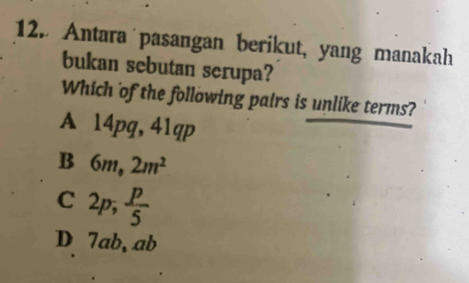 Antara pasangan berikut, yang manakah
bukan sebutan serupa?
Which of the following pairs is unlike terms?
A 14pg, 41qp
B 6m, 2m^2
C ∠ n 7 , p/5 
D 7ab, ab