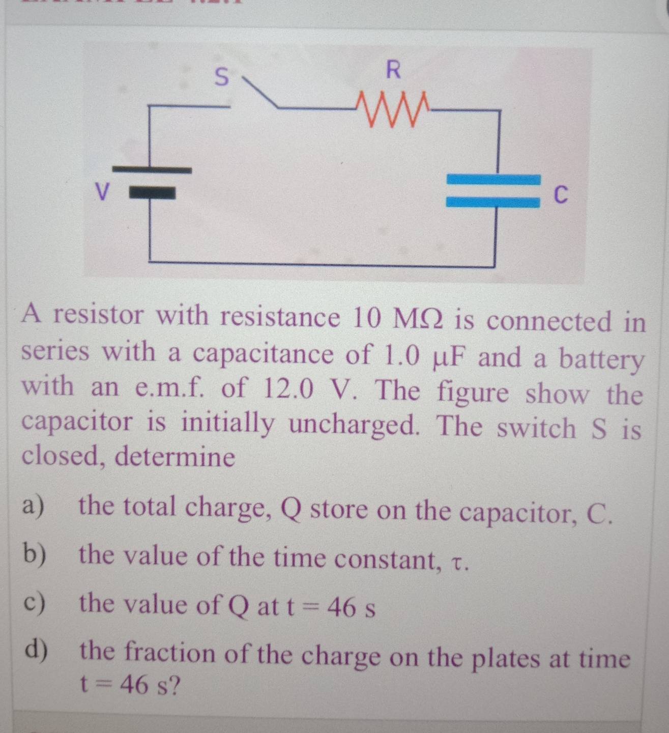 A resistor with resistance 10 MΩ is connected in 
series with a capacitance of 1.0 μF and a battery 
with an e. m.f. of 12.0 V. The figure show the 
capacitor is initially uncharged. The switch S is 
closed, determine 
a) the total charge, Q store on the capacitor, C. 
b) the value of the time constant, τ. 
c) the value of Q at t=46s
d) the fraction of the charge on the plates at time
t=46s ?