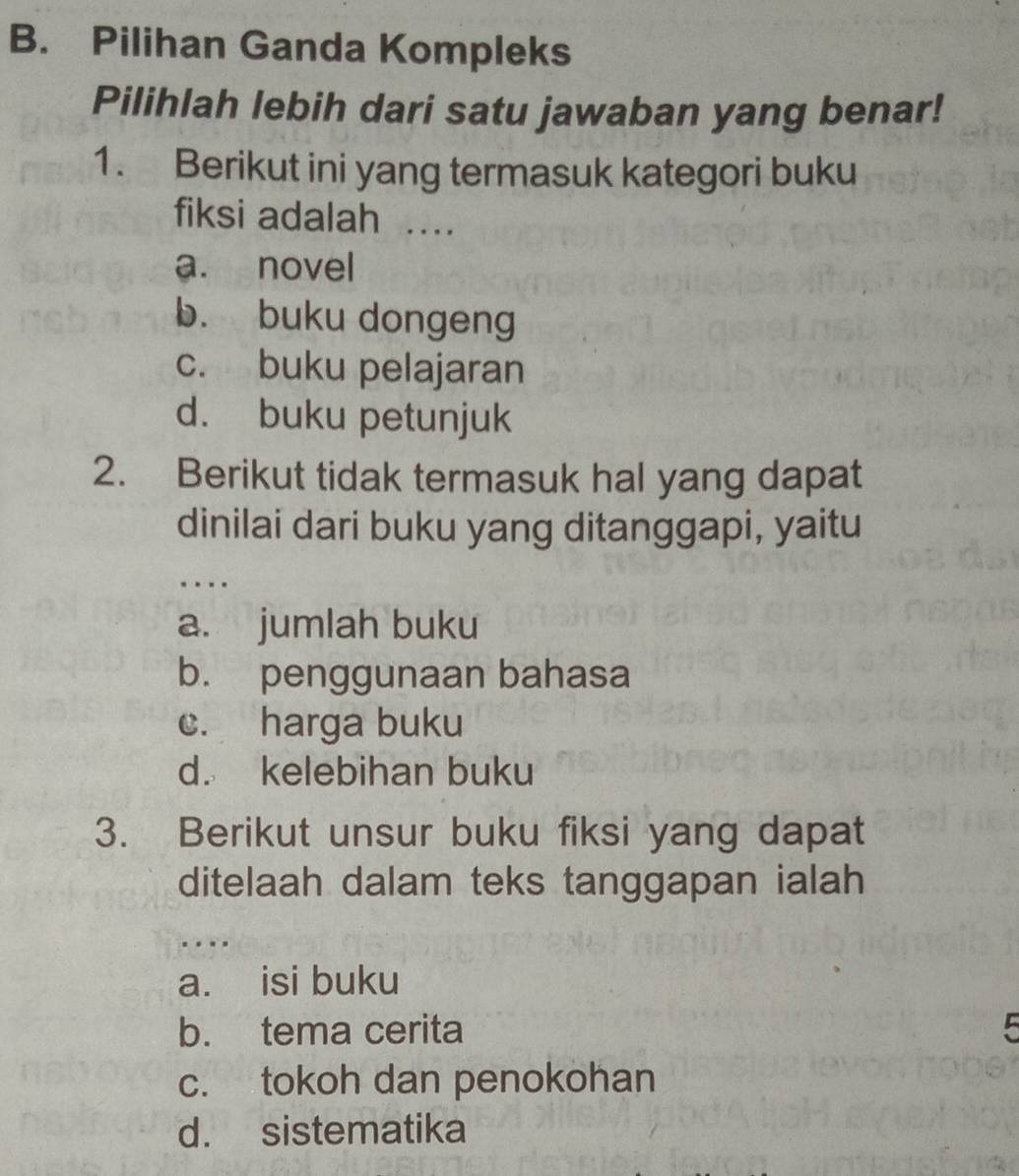 Pilihan Ganda Kompleks
Pilihlah lebih dari satu jawaban yang benar!
1. Berikut ini yang termasuk kategori buku
fiksi adalah …
a. novel
b. buku dongeng
c. buku pelajaran
d. buku petunjuk
2. Berikut tidak termasuk hal yang dapat
dinilai dari buku yang ditanggapi, yaitu
…
a. jumlah buku
b. penggunaan bahasa
c. harga buku
d. kelebihan buku
3. Berikut unsur buku fiksi yang dapat
ditelaah dalam teks tanggapan ialah
…
a. isi buku
b. tema cerita 5
c. tokoh dan penokohan
d. sistematika