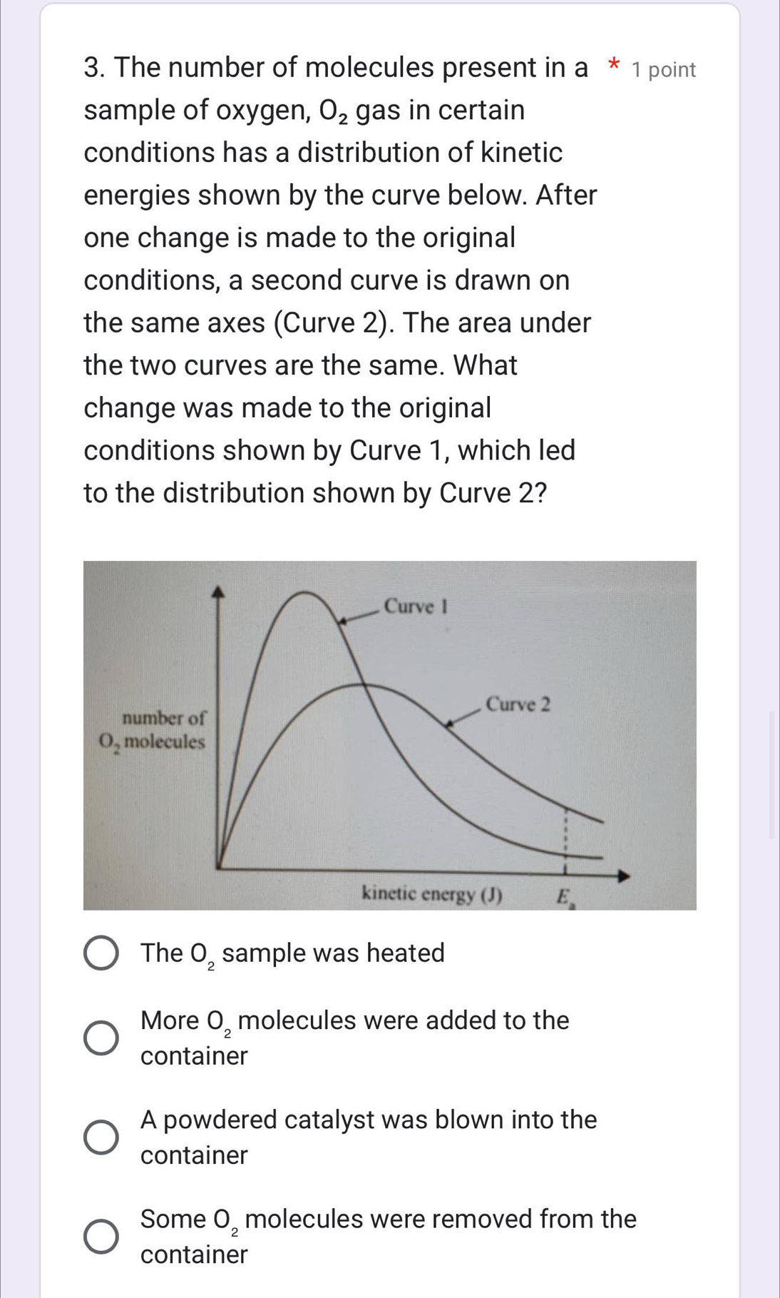 The number of molecules present in a * 1 point
sample of oxygen, O_2 gas in certain
conditions has a distribution of kinetic
energies shown by the curve below. After
one change is made to the original
conditions, a second curve is drawn on
the same axes (Curve 2). The area under
the two curves are the same. What
change was made to the original
conditions shown by Curve 1, which led
to the distribution shown by Curve 2?
Curve 1
Curve 2
number of
O_2 molecules
kinetic energy (J) E_a
The O_2 sample was heated
More O_2 molecules were added to the
container
A powdered catalyst was blown into the
container
Some O_2 molecules were removed from the
container