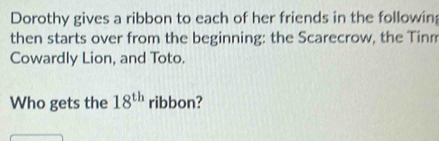 Dorothy gives a ribbon to each of her friends in the followin; 
then starts over from the beginning: the Scarecrow, the Tinm 
Cowardly Lion, and Toto. 
Who gets the 18^(th) ribbon?