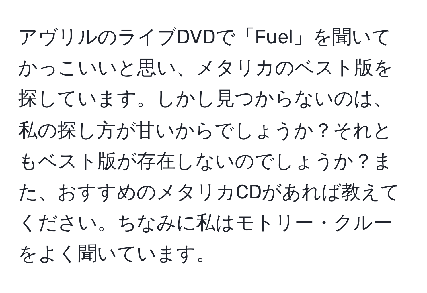 アヴリルのライブDVDで「Fuel」を聞いてかっこいいと思い、メタリカのベスト版を探しています。しかし見つからないのは、私の探し方が甘いからでしょうか？それともベスト版が存在しないのでしょうか？また、おすすめのメタリカCDがあれば教えてください。ちなみに私はモトリー・クルーをよく聞いています。