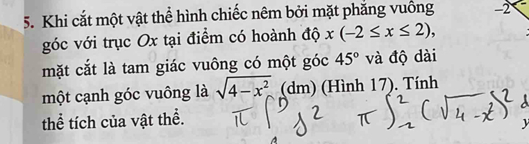 Khi cắt một vật thể hình chiếc nêm bởi mặt phăng vuông -2
góc với trục Ox tại điểm có hoành độ x(-2≤ x≤ 2), 
mặt cắt là tam giác vuông có một góc 45° và độ dài 
một cạnh góc vuông là sqrt(4-x^2) (dm) (Hình 17). Tính 
thể tích của vật thể.