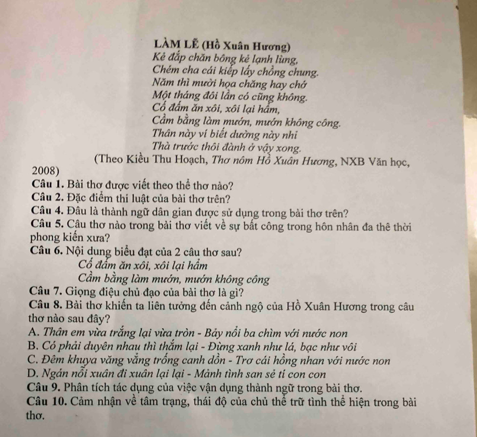 LÀM Lễ (Hồ Xuân Hương)
Kẻ đắp chăn bông kẻ lạnh lùng,
Chém cha cái kiếp lấy chồng chung.
Năm thì mười họa chăng hay chớ
Một tháng đôi lần có cũng không.
Cổ đấm ăn xôi, xôi lại hầm,
Cầm bằng làm mướn, mướn không công.
Thân này ví biết dường này nhi
Thà trước thôi đành ở vậy xong.
(Theo Kiều Thu Hoạch, Thơ nôm Hồ Xuân Hương, NXB Văn học,
2008)
Câu 1. Bài thơ được viết theo thể thơ nào?
Câu 2. Đặc điểm thi luật của bài thơ trên?
Câu 4. Đâu là thành ngữ dân gian được sử dụng trong bài thơ trên?
Câu 5. Câu thơ nào trong bài thơ viết về sự bất công trong hôn nhân đa thê thời
phong kiến xưa?
Câu 6. Nội dung biểu đạt của 2 câu thơ sau?
Cổ đấm ăn xôi, xôi lại hầm
Cầm bằng làm mướn, mướn không công
Câu 7. Giọng điệu chủ đạo của bài thơ là gì?
Câu 8. Bài thơ khiến ta liên tưởng đến cảnh ngộ của Hồ Xuân Hương trong câu
thơ nào sau đây?
A. Thân em vừa trắng lại vừa tròn - Bảy nổi ba chìm với nước non
B. Có phải duyên nhau thì thắm lại - Đừng xanh như lá, bạc như vôi
C. Đêm khuya văng vắng trống canh dồn - Trơ cái hồng nhan với nước non
D. Ngán nỗi xuân đi xuân lại lại - Mảnh tình san sẻ tí con con
Câu 9. Phân tích tác dụng của việc vận dụng thành ngữ trong bài thơ.
Câu 10. Cảm nhận về tâm trạng, thái độ của chủ thể trữ tình thể hiện trong bài
thơ.