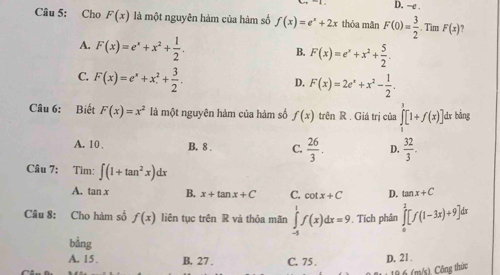 D. -e .
Câu 5: Cho F(x) là một nguyên hàm của hàm số f(x)=e^x+2x thỏa mãn F(0)= 3/2 . Tìm F(x) ?
A. F(x)=e^x+x^2+ 1/2 .
B. F(x)=e^x+x^2+ 5/2 .
C. F(x)=e^x+x^(2^2+frac 3)2.
D. F(x)=2e^x+x^2- 1/2 . 
Câu 6: Biết F(x)=x^2 là một nguyên hàm của hàm số f(x) trên R . Giá trị của ∈tlimits _1^(3[1+f(x)] dx bằng
A. 10. B. 8. C. frac 26)3.  32/3 . 
D.
Câu 7: Tìm: ∈t (1+tan^2x)dx
A. tan x B. x+tan x+C C. cot x+C D. tan x+C
Câu 8: Cho hàm số f(x) liên tục trên R và thỏa mãn ∈tlimits _(-5)^1f(x)dx=9. Tích phân ∈tlimits _0^2[f(1-3x)+9]dx
bằng
A. 15. B. 27. C. 75.
D. 21.
18. 6 (m/s). Công thức