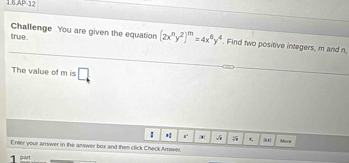 1.6.AP-12 
true. 
Challenge You are given the equation (2x^ny^2)^m=4x^6y^4. Find two positive integers, m and n, 
The value of m is □ :
 □ /□   □  □ /□   □° [□ ] sqrt(□ ) sqrt[□](□ ) 1. a_1 a More 
Enter your answer in the answer box and then click Check Answer. 
1 part