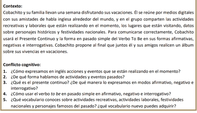 Contexto: 
Cobachito y su familia llevan una semana disfrutando sus vacaciones. Él se reúne por medios digitales 
con sus amistades de habla inglesa alrededor del mundo, y en el grupo comparten las actividades 
recreativas y laborales que están realizando en el momento, los lugares que están visitando, datos 
sobre personajes históricos y festividades nacionales. Para comunicarse correctamente, Cobachito 
usará el Presente Continuo y la forma en pasado simple del Verbo To Be en sus formas afirmativas, 
negativas e interrogativas. Cobachito propone al final que juntos él y sus amigos realicen un álbum 
sobre sus vivencias en vacaciones. 
Conflicto cognitivo: 
1. ¿Cómo expresamos en inglés acciones y eventos que se están realizando en el momento? 
2. ¿De qué forma hablamos de actividades y eventos pasados? 
3. ¿Qué es el presente continuo? ¿De qué manera lo expresamos en modos afirmativo, negativo e 
interrogativo? 
4. ¿Cómo usar el verbo to be en pasado simple en afirmativo, negativo e interrogativo? 
5. ¿Qué vocabulario conoces sobre actividades recreativas, actividades laborales, festividades 
nacionales y personajes famosos del pasado? ¿qué vocabulario nuevo puedes adquirir?