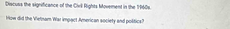 Discuss the significance of the Civil Rights Movement in the 1960s. 
How did the Vietnam War impact American society and politics?