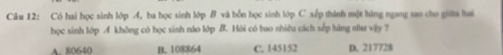 Có hai học sinh lớp A, ba học sinh lớp B và bốn học sinh lớp C xấp thình một hàng nụng sao cho giữu lui
học sinh lớp A không có học sinh nào lớp B. Hỏi có bao nhiều cách xấp hàng nha vậy ?
A. 80640 B. 108864 C. 145152 D. 217728