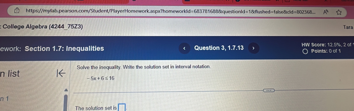 https://mylab.pearson.com/Student/PlayerHomework.aspx?homeworkld=683781688&questionld=1&flushed=false&cld=802368... 
: College Algebra (4244_75Z3) Tara 
ework: Section 1.7: Inequalities Question 3, 1.7.13 > HW Score: 12.5%, 2 of 
Points: 0 of 1 
Solve the inequality. Write the solution set in interval notation. 
n list
-5x+6≤ 16
n 1
The solution set is □ .