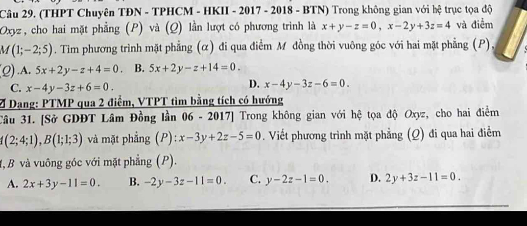 (THPT Chuyên TĐN - TPHCM - HKII - 2017 - 2018 - BTN) Trong không gian với hệ trục tọa độ
Oxyz, cho hai mặt phẳng (P) và (Q) lần lượt có phương trình là x+y-z=0, x-2y+3z=4 và điểm
M(1;-2;5). Tim phương trình mặt phẳng (α) đi qua điểm M đồng thời vuông góc với hai mặt phẳng (P),
(Q).A. 5x+2y-z+4=0. B. 5x+2y-z+14=0.
C. x-4y-3z+6=0.
D. x-4y-3z-6=0. 
Ở Dạng: PTMP qua 2 điểm, VTPT tìm bằng tích có hướng
Câu 31. [Sở GDĐT Lâm Đồng lần 06 - 2017] Trong không gian với hệ tọa độ Oxyz, cho hai điểm
4(2;4;1), B(1;1;3) và mặt phẳng (P): x-3y+2z-5=0. Viết phương trình mặt phẳng (Q) đi qua hai điểm
1, B và vuông góc với mặt phẳng (P).
A. 2x+3y-11=0. B. -2y-3z-11=0. C. y-2z-1=0. D. 2y+3z-11=0.