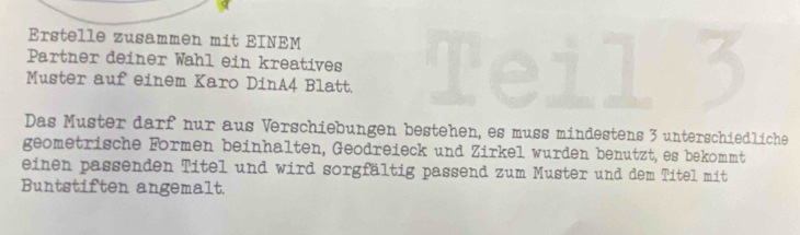 Erstelle zusammen mit EINEM 
Partner deiner Wahl ein kreatives 
Muster auf einem Karo DinA4 Blatt. 
Das Muster darf nur aus Verschiebungen bestehen, es muss mindestens 3 unterschiedliche 
geometrische Formen beinhalten, Geodreieck und Zirkel wurden benutzt, es bekommt 
einen passenden Titel und wird sorgfältig passend zum Muster und dem Titel mit 
Buntstiften angemalt.