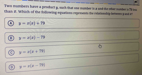 Two numbers have a product y, such that one number is x and the other number is 79 less
than z. Which of the following equations represents the relationship between yand z?
y=x(x)+79
y=x(x)-79
a y=x(x+79)
y=x(x-79)