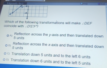 Edgenuity Quiz Htelp Ex
F
2
E -4
Which of the following transformations will make ∠ DEF
coincide with ∠ D'E'F' ?
Reflection across the y-axis and then translated down
A) 5 units
Reflection across the x-axis and then translated down
B) 5 units
c)Translation down 5 units and to the left 6 units
D Translation down 6 units and to the left 5 units