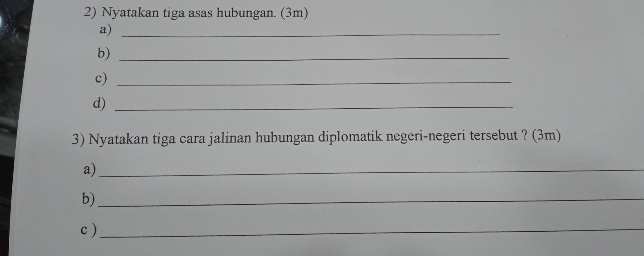 Nyatakan tiga asas hubungan. (3m) 
a)_ 
b)_ 
c)_ 
d)_ 
3) Nyatakan tiga cara jalinan hubungan diplomatik negeri-negeri tersebut ? (3m) 
a)_ 
b)_ 
c)_