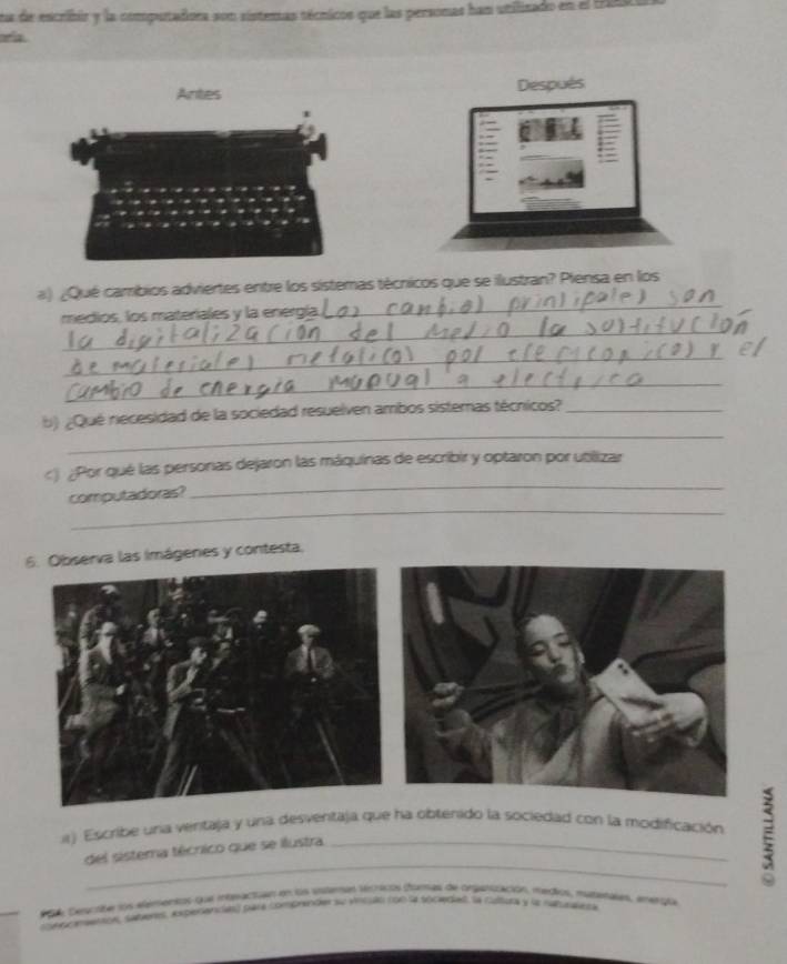 na de escribir y la computadora son sistemas técnicos que las personas han utilizado en el 194
Antes Después 
a) ¿Qué cambios adviertes entre los sistemas técricos que se ilustran? Piensa en los 
_ 
medios, los materiales y la energía 
_ 
_ 
_ 
_ 
b) ¿Qué necesidad de la sociedad resuelven ambos sistemas técnicos?_ 
_ 
c) ¿Por qué las personas dejaron las máquinas de escribir y optaron por utilizar 
_ 
computadoras? 
6bserva las imágenes y contesta. 
1) Escribe una ventaja y una desventaja que ha obtenido la sociedad con la modificación ξ 
del sistema técnico que se ilustra 
RA Sescste los alenensos qua mpnactan en los esteras térricos dorad de orgarización, meçios, matamas, Amerota 
sed mentcn, subeves, experiancas) para comprende su versán noó la tocedal. la culsy y la randeta