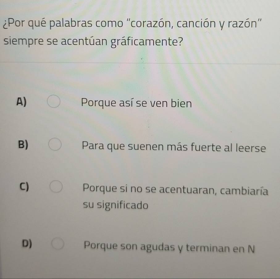 ¿Por qué palabras como “corazón, canción y razón”
siempre se acentúan gráficamente?
A) Porque así se ven bien
B) Para que suenen más fuerte al leerse
C)
Porque si no se acentuaran, cambiaría
su significado
D)
Porque son agudas y terminan en N