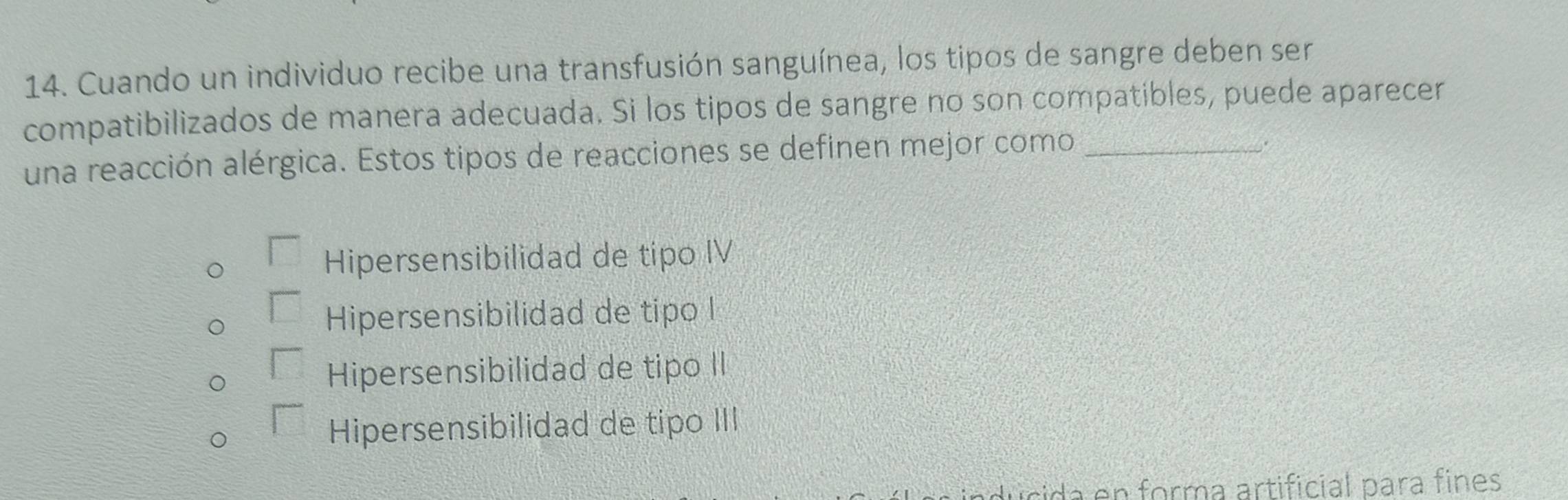 Cuando un individuo recibe una transfusión sanguínea, los tipos de sangre deben ser
compatibilizados de manera adecuada. Si los tipos de sangre no son compatibles, puede aparecer
una reacción alérgica. Estos tipos de reacciones se definen mejor como_
.
□ Hipersensibilidad de tipo IV
□ Hipersensibilidad de tipo I
□ Hipersensibilidad de tipo II
□ Hipersensibilidad de tipo III
da en forma artificial para fines