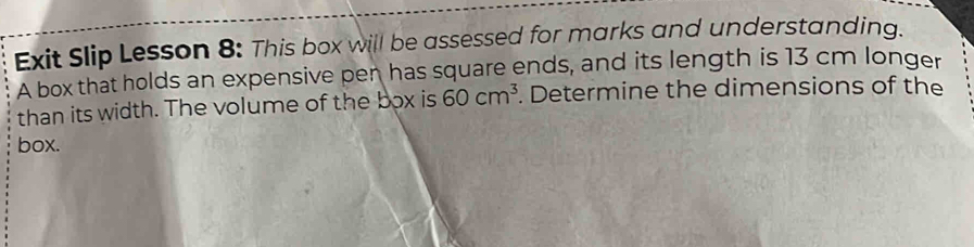 Exit Slip Lesson 8: This box will be assessed for marks and understanding. 
A box that holds an expensive pen has square ends, and its length is 13 cm longer 
than its width. The volume of the box is 60cm^3. Determine the dimensions of the 
box.