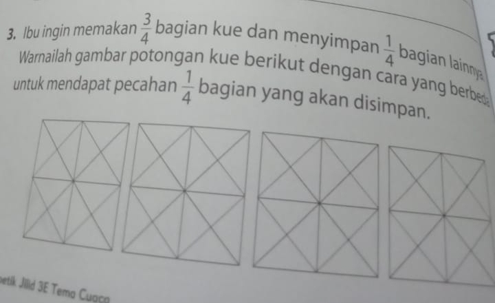 Ibu ingin memakan  3/4  bagian kue dan menyimpan  1/4  bagian lainna 
Warnailah gambar potongan kue berikut dengan cara yang berber 
untuk mendapat pecahan  1/4  bagian yang akan disimpan. 
betik Jilid 3E Tema Cuaça