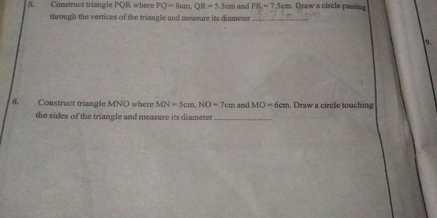 Construct triangle PQR where PQ=8cm, QR=5.5cm and PR=7.5cm. Draw a circle passing 
through the vertices of the triangle and measure its diameter_ 
9. 
6. Construct triangle MNO where MN=5cm, NO=7cm and MO=6cm. Draw a circle touching 
the sides of the triangle and measure its diameter_