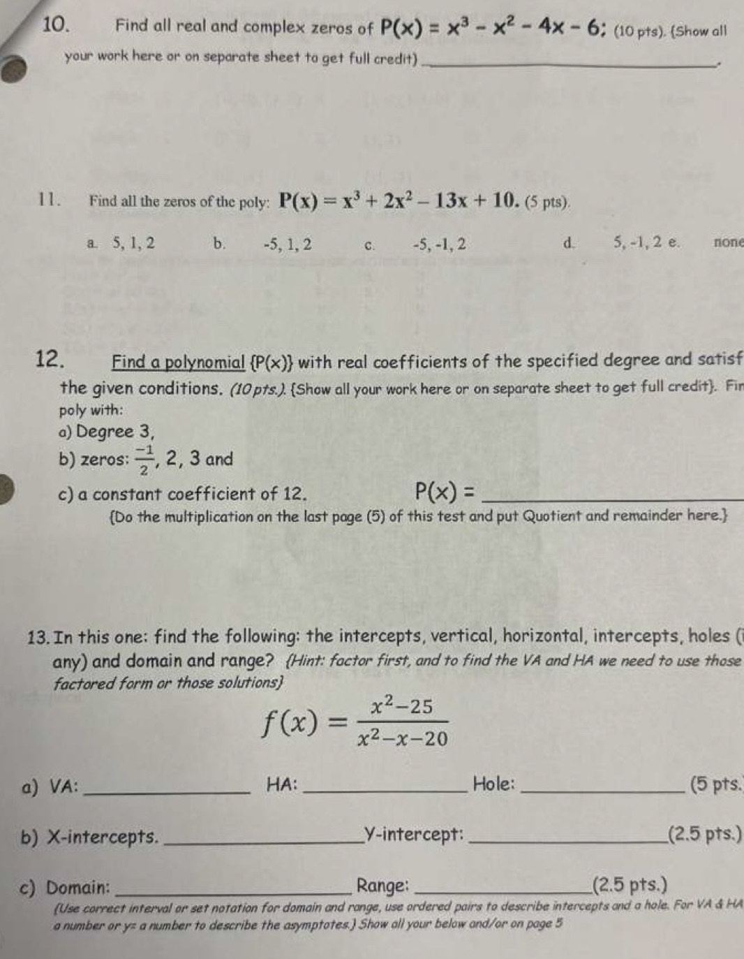 Find all real and complex zeros of P(x)=x^3-x^2-4x-6 ；(10 pts). (Show all
your work here or on separate sheet to get full credit)_
11. Find all the zeros of the poly: P(x)=x^3+2x^2-13x+10. (5 pts).
a. 5, 1, 2 b. -5, 1, 2 C. -5, -1, 2 d. 5, -1, 2 e. none
12. Find a polynomial  P(x) with real coefficients of the specified degree and satisf
the given conditions. (10pts.). Show all your work here or on separate sheet to get full credit. Fir
poly with:
a) Degree 3,
b) zeros:  (-1)/2  2.3 and
c) a constant coefficient of 12. P(x)= _
Do the multiplication on the last page (5) of this test and put Quotient and remainder here.
13. In this one: find the following: the intercepts, vertical, horizontal, intercepts, holes (
any) and domain and range? (Hint: factor first, and to find the VA and HA we need to use those
factored form or those solutions)
f(x)= (x^2-25)/x^2-x-20 
a) VA: _HA: _Hole:_ (5 pts.
b) X-intercepts. _Y-intercept: _(2.5 pts.)
c) Domain:_ Range: _(2.5 pts.)
(Use correct interval or set notation for domain and range, use ordered pairs to describe intercepts and a hole. For VA & HA
a number or y= a number to describe the asymptotes.) Show all your below and/or on page 5