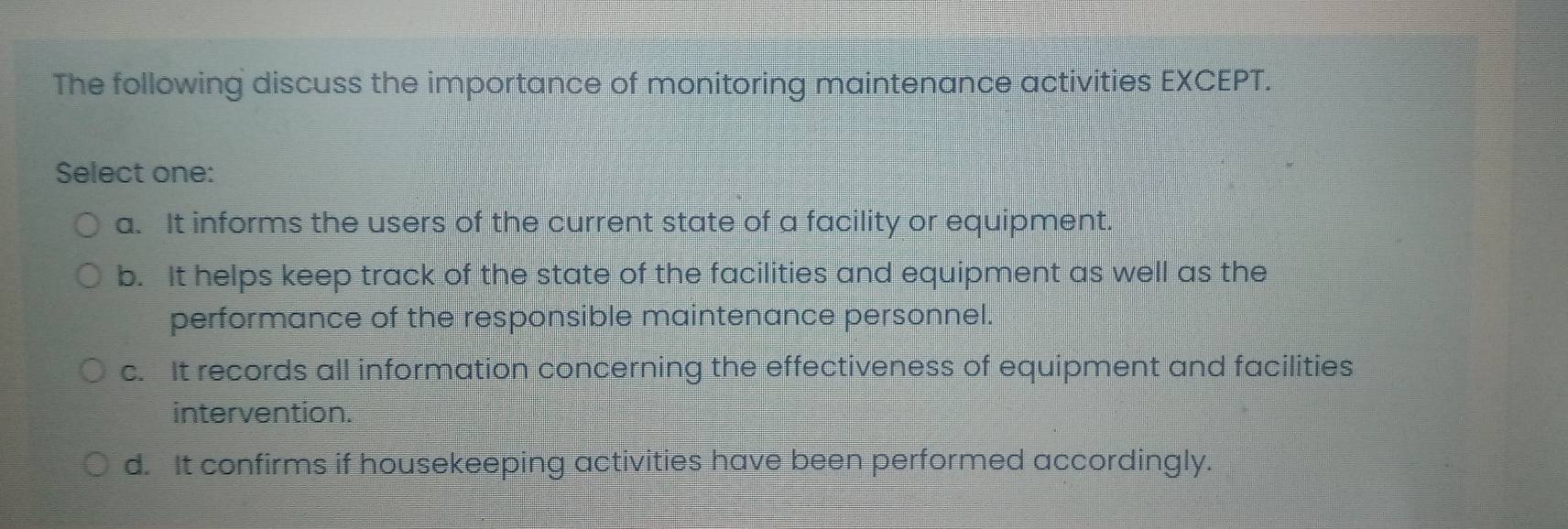 The following discuss the importance of monitoring maintenance activities EXCEPT.
Select one:
a. It informs the users of the current state of a facility or equipment.
b. It helps keep track of the state of the facilities and equipment as well as the
performance of the responsible maintenance personnel.
c. It records all information concerning the effectiveness of equipment and facilities
intervention.
d. It confirms if housekeeping activities have been performed accordingly.