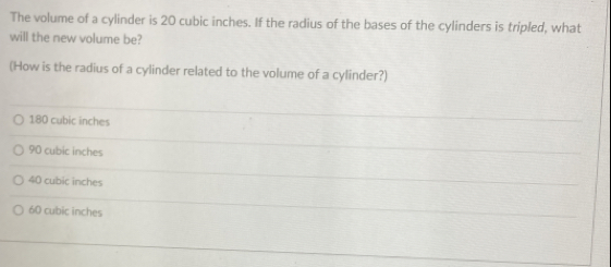 The volume of a cylinder is 20 cubic inches. If the radius of the bases of the cylinders is tripled, what
will the new volume be?
(How is the radius of a cylinder related to the volume of a cylinder?)
180 cubic inches
90 cubic inches
40 cubic inches
60 cubic inches