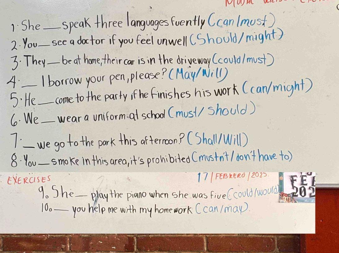 Moom 
1. She _speak three languages foently (can (must) 
2. You _see a doctor if you feel unwell(Should/ might) 
3. They_ be at home, theircar is in the driveway (could/ must) 
A._ I borrow your pen, please? (May/ Will) 
5: He_ come to the party; fhe finishes his work (can/ might) 
6. We_ wear a uniform- at school (must/ should) 
7._ we go to the park this afternoon? (Shall/Will) 
8. You_ smoke in this area, it's prohibited (mustn't / don't have to) 
EXERCiSES 17|FEBKER0 12025. 
9. She_ play the piano when she was five (could /would) 
10._ you help me with my homework (can /may.