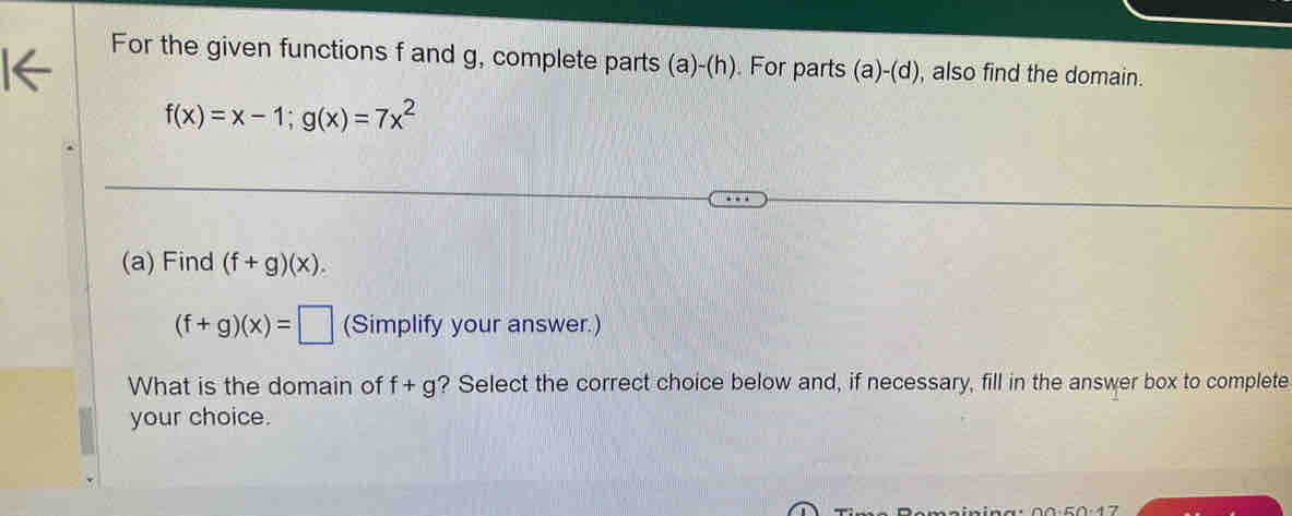 For the given functions f and g, complete parts (a)-(h). For parts (a)-(d) , also find the domain.
f(x)=x-1; g(x)=7x^2
(a) Find (f+g)(x).
(f+g)(x)=□ (Simplify your answer.) 
What is the domain of f+g ? Select the correct choice below and, if necessary, fill in the answer box to complete 
your choice.