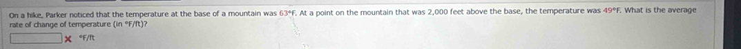 On a hike. Parker noticed that the temperature at the base of a mountain was 63° F. At a point on the mountain that was 2,000 feet above the base, the temperature was 49°. What is the average 
rate of change of temperature (in°F/ft )? 
*F/I