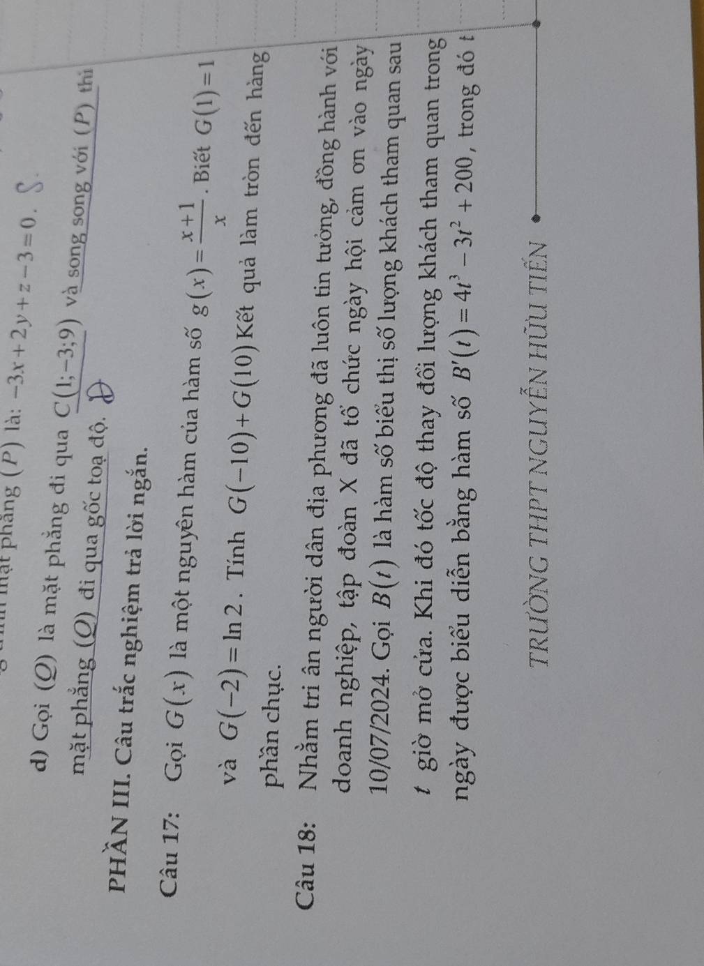 Thh mật phâng (P) là: -3x+2y+z-3=0. 
d) Gọi (Q) là mặt phẳng đi qua C(1;-3;9) và song song với (P) thì 
mặt phẳng (Q) đi qua gốc toạ độ. 
PHÄN III. Câu trắc nghiệm trả lời ngắn. 
Câu 17: Gọi G(x) là một nguyên hàm của hàm số g(x)= (x+1)/x . Biết G(1)=1
và G(-2)=ln 2. Tính G(-10)+G(10) Kết quả làm tròn đến hàng 
phần chục. 
Câu 18: : Nhằm tri ân người dân địa phương đã luôn tin tưởng, đồng hành với 
doanh nghiệp, tập đoàn X đã tổ chức ngày hội cảm ơn vào ngày 
10/07/2024. Gọi B(t) là hàm số biểu thị số lượng khách tham quan sau 
t giờ mở cứa. Khi đó tốc độ thay đổi lượng khách tham quan trong 
ngày được biểu diễn bằng hàm số B'(t)=4t^3-3t^2+200 , trong đó t 
trườnG tHPT nGUYễN hữu tiến