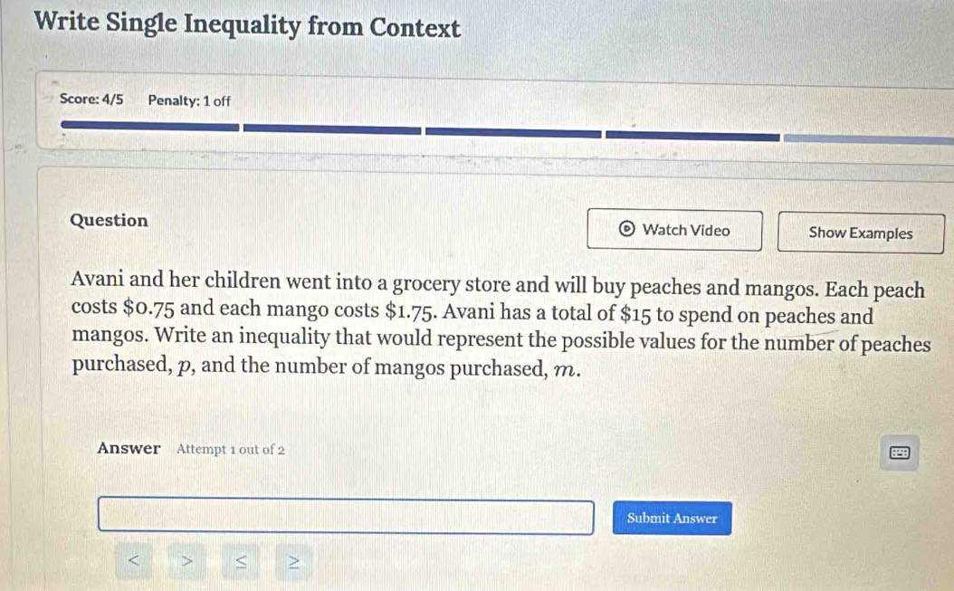 Write Single Inequality from Context 
Score: 4/5 Penalty: 1 off 
Question Watch Video Show Examples 
Avani and her children went into a grocery store and will buy peaches and mangos. Each peach 
costs $0.75 and each mango costs $1.75. Avani has a total of $15 to spend on peaches and 
mangos. Write an inequality that would represent the possible values for the number of peaches 
purchased, p, and the number of mangos purchased, m. 
Answer Attempt 1 out of 2 
Submit Answer 
< > < >