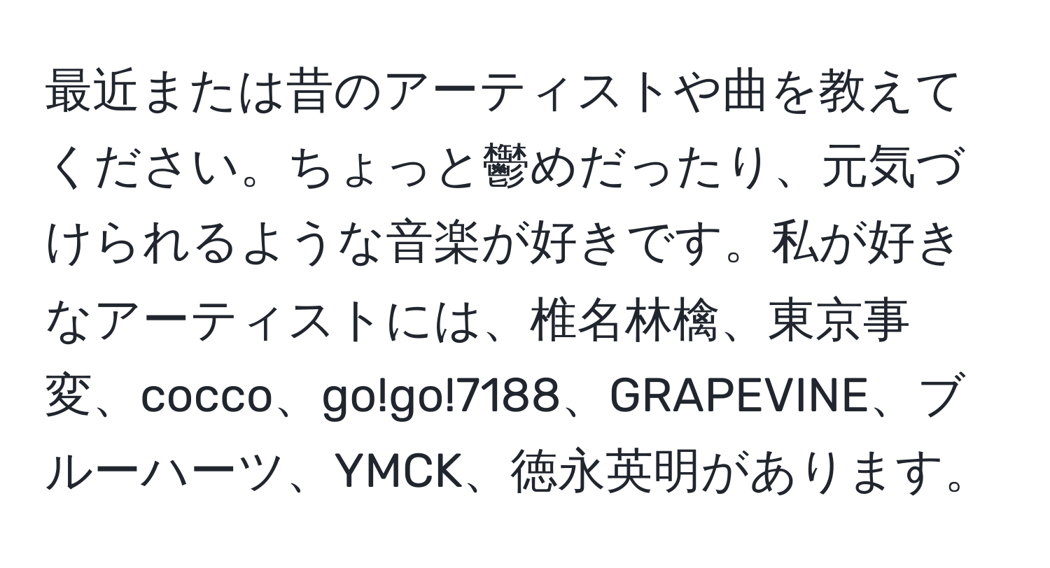 最近または昔のアーティストや曲を教えてください。ちょっと鬱めだったり、元気づけられるような音楽が好きです。私が好きなアーティストには、椎名林檎、東京事変、cocco、go!go!7188、GRAPEVINE、ブルーハーツ、YMCK、徳永英明があります。