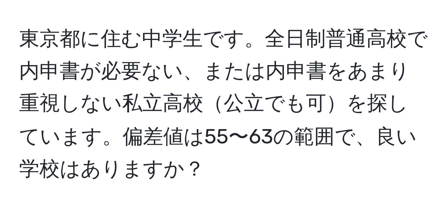 東京都に住む中学生です。全日制普通高校で内申書が必要ない、または内申書をあまり重視しない私立高校公立でも可を探しています。偏差値は55〜63の範囲で、良い学校はありますか？