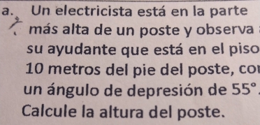 Un electricista está en la parte 
más alta de un poste y observa 
su ayudante que está en el piso
10 metros del pie del poste, co 
un ángulo de depresión de 55°
Calcule la altura del poste.