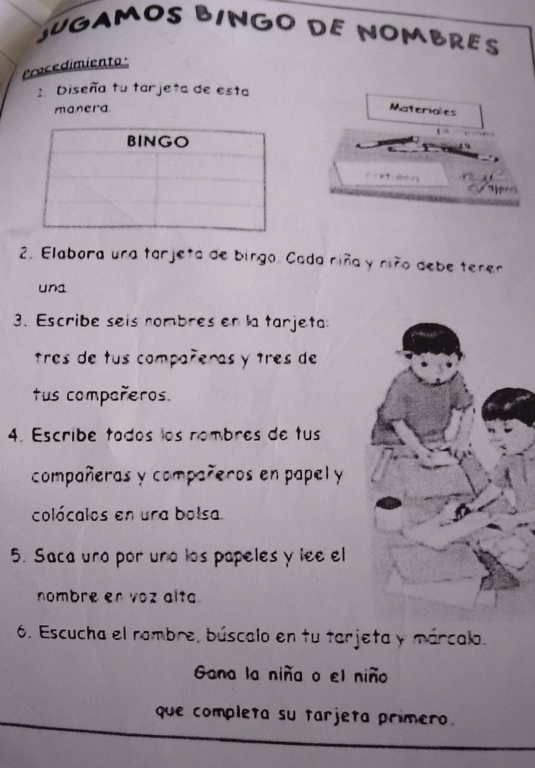 JUGAMOS BINGO DE NOMBRES 
Procedimiento 
. Diseña tu tarjeta de esta 
manera Materiales 
2. Elabora una tarjeta de birgo. Cada riña y niño debe terer 
una 
3. Escribe seis nombres en la tarjeta: 
tres de tus compañeras y tres de 
tus compañeros. 
4. Escribe todos los nombres de tus 
compañeras y compañeros en papel y 
colócalos en ura bolsa 
5. Saca uno por uno los papeles y lee el 
nombre en voz alta. 
6. Escucha el rombre, búscalo en tu tarjeta y márcalo. 
Gana la niña o el niño 
que completa su tarjeta primero.