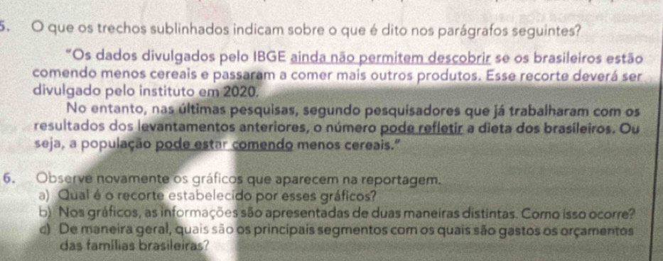 que os trechos sublinhados indicam sobre o que é dito nos parágrafos seguintes? 
"Os dados divulgados pelo IBGE ainda não permitem descobrir se os brasileiros estão 
comendo menos cereais e passaram a comer mais outros produtos. Esse recorte deverá ser 
divulgado pelo instituto em 2020. 
No entanto, nas últimas pesquisas, segundo pesquisadores que já trabalharam com os 
resultados dos levantamentos anteriores, o número pode refletir a dieta dos brasileiros. Ou 
seja, a população pode estar comendo menos cereais." 
6. Observe novamente os gráficos que aparecem na reportagem. 
a) Qual é o recorte estabelecido por esses gráficos? 
b) Nos gráficos, as informações são apresentadas de duas maneiras distintas. Como isso ocorre? 
c) De maneira geral, quais são os princípais segmentos com os quais são gastos os orçamentos 
das famílias brasileiras?