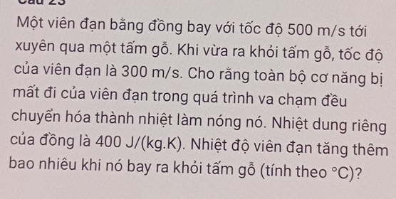 Một viên đạn bằng đồng bay với tốc độ 500 m/s tới 
xuyên qua một tấm gỗ. Khi vừa ra khỏi tấm gỗ, tốc độ 
của viên đạn là 300 m/s. Cho rằng toàn bộ cơ năng bị 
mất đi của viên đạn trong quá trình va chạm đều 
chuyển hóa thành nhiệt làm nóng nó. Nhiệt dung riêng 
của đồng là à 400 J/(kg.K). Nhiệt độ viên đạn tăng thêm 
bao nhiêu khi nó bay ra khỏi tấm gỗ (tính theo°C) ?