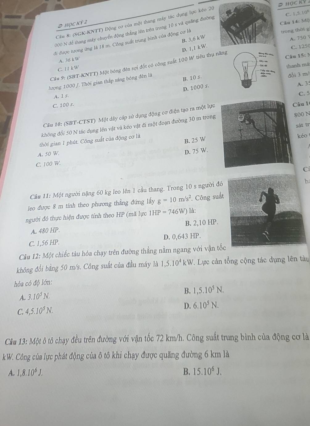 (SGK-KNTT) Động cơ của một thang máy tác dụng lực kéo 20
⊃ học kỳ 2
Câu 14: Mộ
trong thời g
2000 N để thang máy chuyển động thẳng lên trên trong 10 s và quãng đường
đi được tương ứng là 18 m. Công suất trung bình của động cơ làC. 1.5.10^6
B. 3,6 kW
A. 750
D. 1,1 kW.
C. 1250
A. 36 kW
Câu 15: N
Câu 9: (SBT-KNTT) Một bóng đèn sợi đốt có công suất 100 W tiêu thụ năng
M
C. 11 kW
lượng 1000 /. Thời gian thắp sáng bóng đèn là
B. 10 s. thanh má
đồi 3 m/
D. 1000 s.
A. 3°
A. 1 s. C. 5
C. 100 s.
00 N
Câu 10: (SBT-CTST) Một dây cáp sử dụng động cơ điện tạo ra một lựcCâu 1
không đổi 50 N tác dụng lên vật và kéo vật đi một đoạn đường 30 m trong
B. 25 Wsát tr
thời gian 1 phút. Công suất của động cơ là
o
A. 50 W.
D. 75 W.
C. 100 W.
C
Câu 11: Một người nặng 60 kg leo lên 1 cầu thang. Trong 10 s người đó
h
leo được 8 m tính theo phương thẳng đứng lấy g=10m/s^2. Công suất
người đó thực hiện được tính theo HP (mã lực 1HP=746W) là:
A. 480 HP. B. 2,10 HP.
C. 1,56 HP. D. 0,643 HP.
Câu 12: Một chiếc tàu hỏa chạy trên đường thẳng nằm ngang với vận tố
không đổi bằng 50 m/s. Công suất của đầu máy là 1,5.10^4kW T. Lực cản tổng cộng tác dụng lên tàu
hỏa có độ lớn:
B. 1,5.10^5N.
A. 3.10^5N.
D.
C. 4,5.10^5N. 6.10^5N.
Câu 13: Một ô tô chạy đều trên đường với vận tốc 72 km/h. Công suất trung bình của động cơ là
kW. Công của lực phát động của ô tô khi chạy được quãng đường 6 km là
A. 1,8.10^6J, B. 15.10^6J.