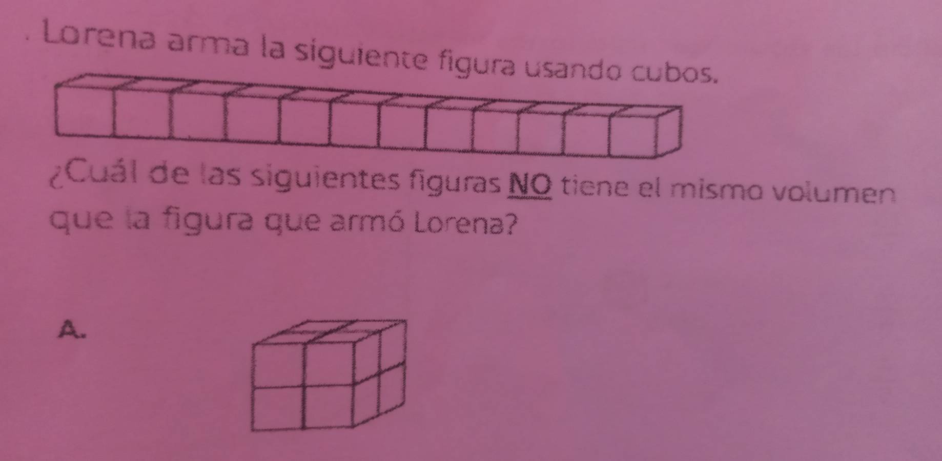 Lorena arma la siguiente figura usando cubos.
¿ Cuál de las siguientes figuras NO tiene el mismo volumen
que la figura que armó Lorena?
A.