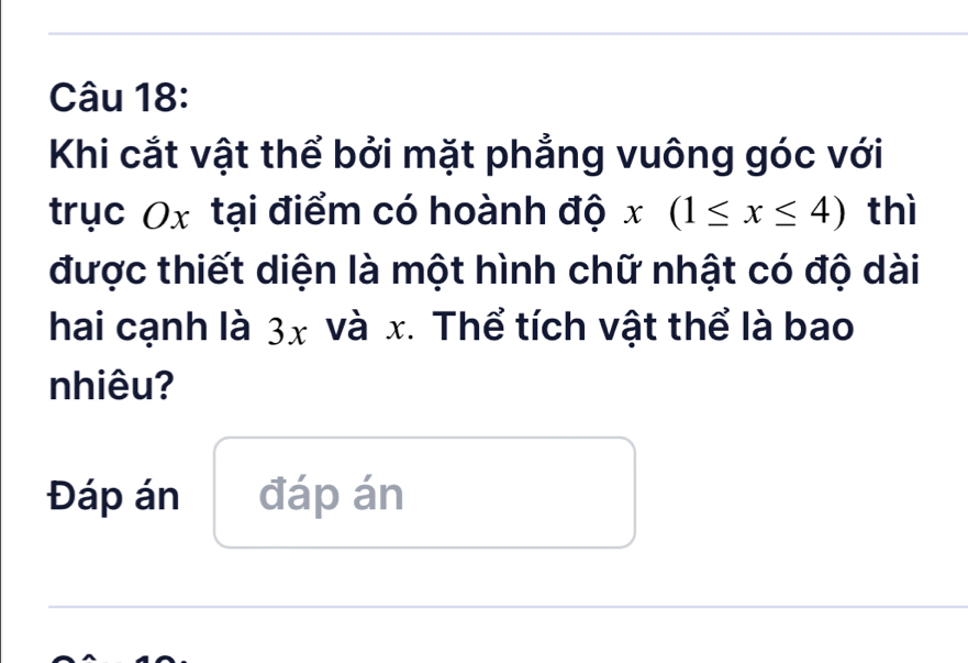 Khi cắt vật thể bởi mặt phẳng vuông góc với 
trục Ox tại điểm có hoành độ x(1≤ x≤ 4) thì 
được thiết diện là một hình chữ nhật có độ dài 
hai cạnh là 3x và x. Thể tích vật thể là bao 
nhiêu? 
Đáp án đáp án