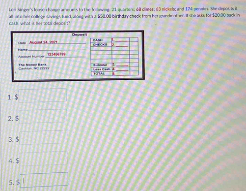 Lori Singer's loose change amounts to the following: 21 quarters; 68 dimes; 63 nickels; and 174 pennies. She deposits it 
all into her college savings fund, along with a $50.00 birthday check from her grandmother. If she asks for $20.00 back in 
cash, what is her total deposit? 
Deposit 
Dale August 24, 2021 
Namo_ 
Account Number _ 123456789
The Money Bank 
1. $
2. $
3. $
4. $
5. □