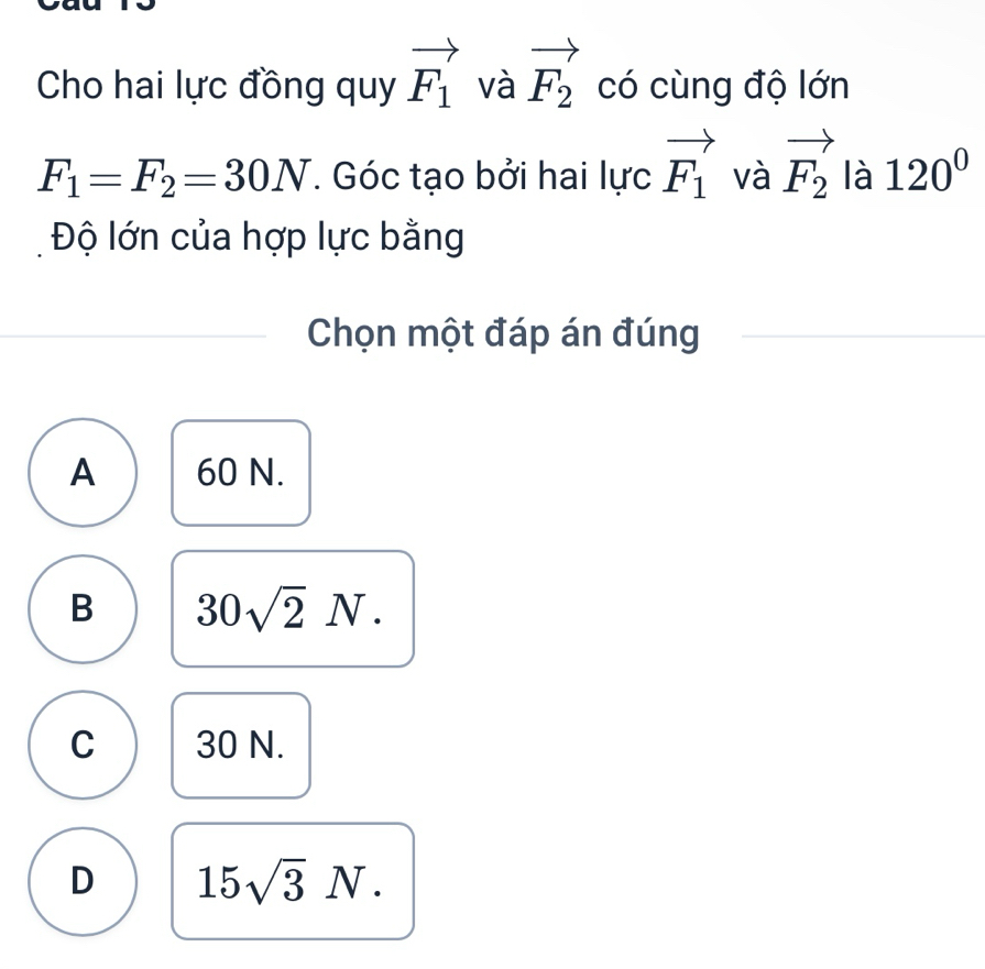 Cho hai lực đồng quy vector F_1 và vector F_2 có cùng độ lớn
F_1=F_2=30N. Góc tạo bởi hai lực vector F_1 và vector F_2 là 120°
Độ lớn của hợp lực bằng
Chọn một đáp án đúng
A 60 N.
B 30sqrt(2)N.
C 30 N.
D 15sqrt(3)N.